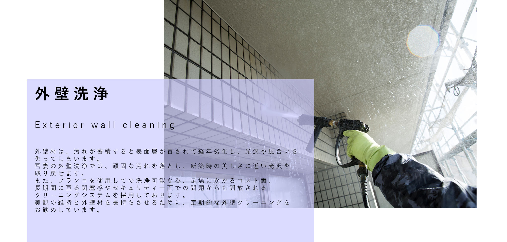 外壁洗浄 Exterior wall cleaning 外壁材は、汚れが蓄積すると表面層が冒されて経年劣化し、光沢や風合いを失ってしまいます。 吾妻の外壁洗浄では、頑固な汚れを落とし、新築時の美しさに近い光沢を取り戻せます。 また、ブランコを使用しての洗浄可能な為、足場にかかるコスト面、長期間に亘る閉塞感やセキュリティー面での問題からも開放されるクリーニングシステムを採用しております。　　　　　 美観の維持と外壁材を長持ちさせるために、定期的な外壁クリーニングをお勧めしています。